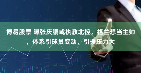 博易股票 曝张庆鹏或执教北控，格兰想当主帅，体系引球员变动，引援压力大