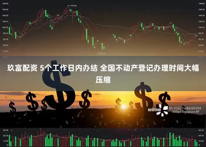 玖富配资 5个工作日内办结 全国不动产登记办理时间大幅压缩