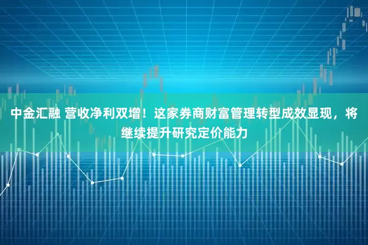 中金汇融 营收净利双增！这家券商财富管理转型成效显现，将继续提升研究定价能力