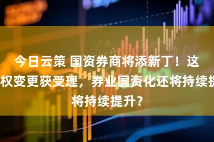 今日云策 国资券商将添新丁！这家股权变更获受理，券业国资化还将持续提升？