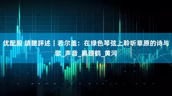 优配股 讀聽評述｜若尔盖：在绿色琴弦上聆听草原的诗与歌_声音_黑颈鹤_黄河