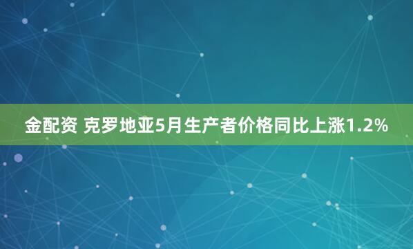 金配资 克罗地亚5月生产者价格同比上涨1.2%