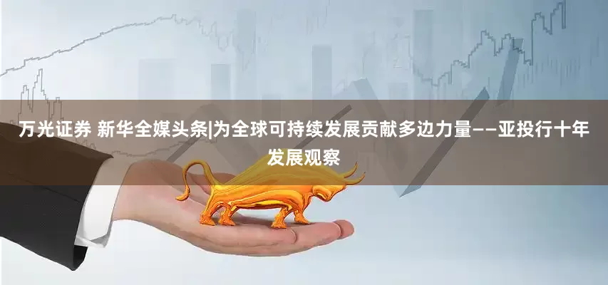 万光证券 新华全媒头条|为全球可持续发展贡献多边力量——亚投行十年发展观察