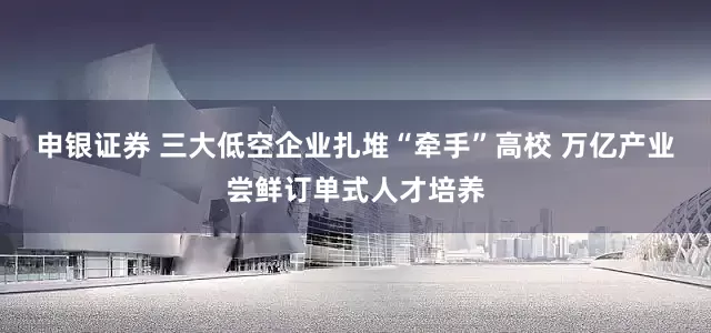 申银证券 三大低空企业扎堆“牵手”高校 万亿产业尝鲜订单式人才培养