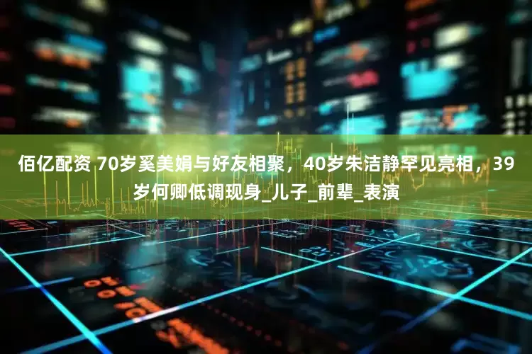 佰亿配资 70岁奚美娟与好友相聚，40岁朱洁静罕见亮相，39岁何卿低调现身_儿子_前辈_表演
