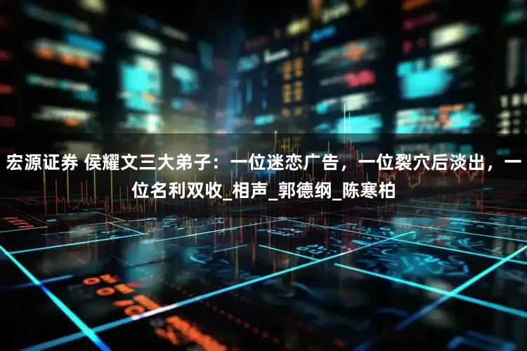 宏源证券 侯耀文三大弟子：一位迷恋广告，一位裂穴后淡出，一位名利双收_相声_郭德纲_陈寒柏