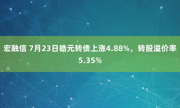 宏融信 7月23日皓元转债上涨4.88%，转股溢价率5.35%