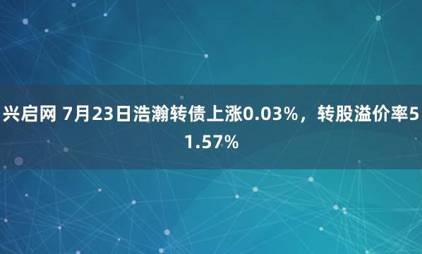 兴启网 7月23日浩瀚转债上涨0.03%，转股溢价率51.57%
