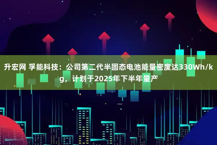 升宏网 孚能科技：公司第二代半固态电池能量密度达330Wh/kg，计划于2025年下半年量产