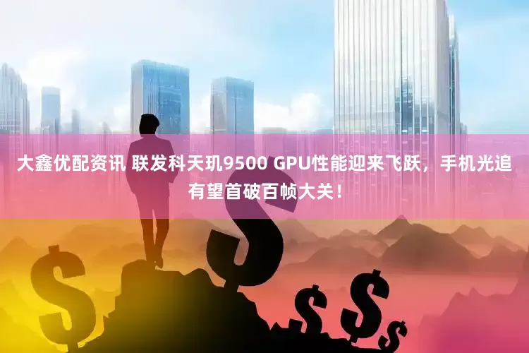 大鑫优配资讯 联发科天玑9500 GPU性能迎来飞跃，手机光追有望首破百帧大关！