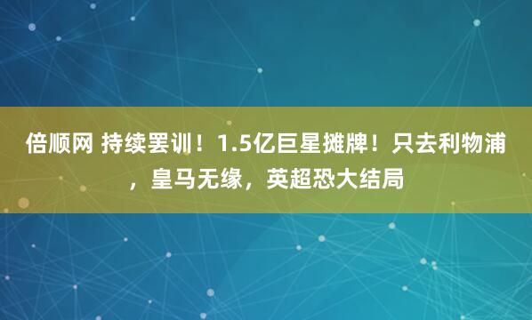 倍顺网 持续罢训！1.5亿巨星摊牌！只去利物浦，皇马无缘，英超恐大结局