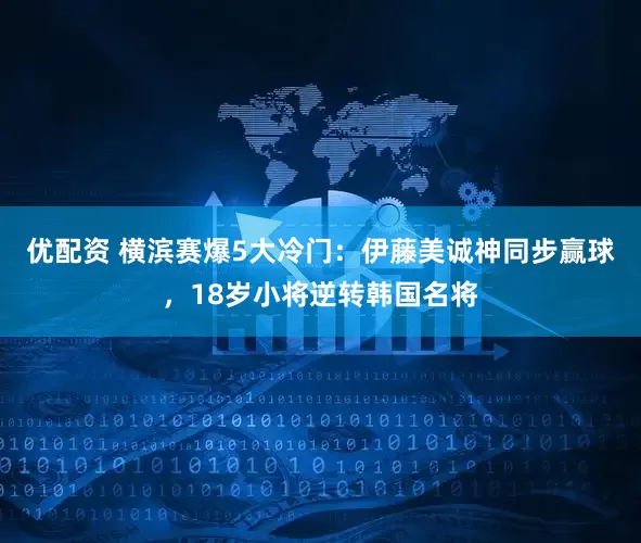 优配资 横滨赛爆5大冷门：伊藤美诚神同步赢球，18岁小将逆转韩国名将