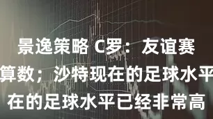 景逸策略 C罗：友谊赛的进球并不算数；沙特现在的足球水平已经非常高