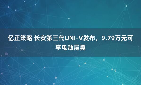 亿正策略 长安第三代UNI-V发布，9.79万元可享电动尾翼
