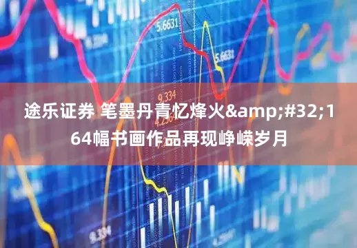 途乐证券 笔墨丹青忆烽火&#32;164幅书画作品再现峥嵘岁月