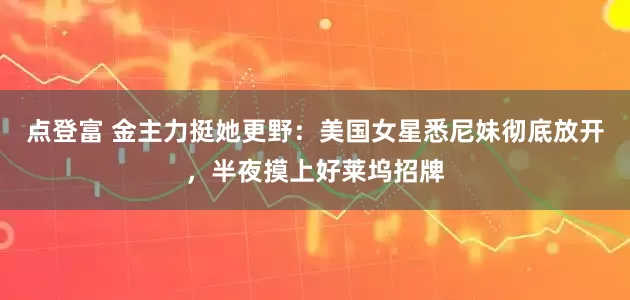 点登富 金主力挺她更野：美国女星悉尼妹彻底放开，半夜摸上好莱坞招牌