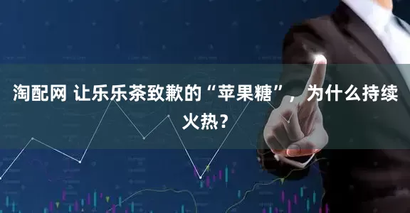 淘配网 让乐乐茶致歉的“苹果糖”，为什么持续火热？